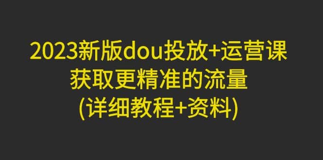 2023新版dou投放 运营课：获取更精准的流量(详细教程 资料)无水印-徐哥轻创网