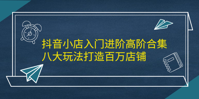 抖音小店入门进阶高阶合集，八大玩法打造百万店铺-徐哥轻创网