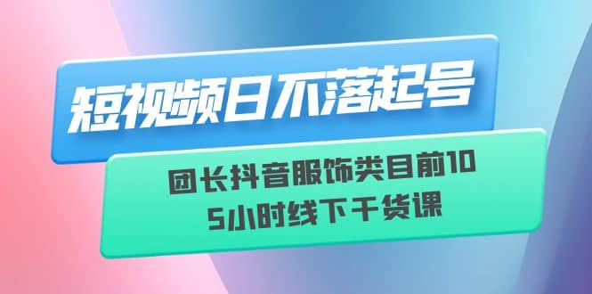 短视频日不落起号【6月11线下课】团长抖音服饰类目前10 5小时线下干货课-徐哥轻创网