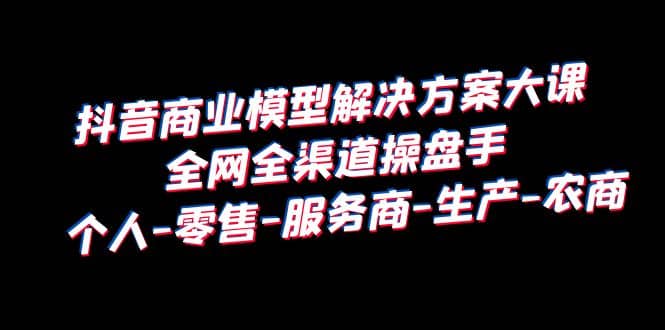 抖音商业 模型解决方案大课 全网全渠道操盘手 个人-零售-服务商-生产-农商-徐哥轻创网