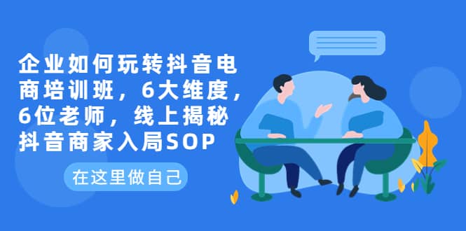 企业如何玩转抖音电商培训班，6大维度，6位老师，线上揭秘抖音商家入局SOP-徐哥轻创网