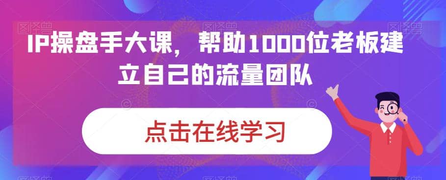 IP-操盘手大课，帮助1000位老板建立自己的流量团队（13节课）-徐哥轻创网